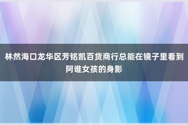林然海口龙华区芳铭凯百货商行总能在镜子里看到阿谁女孩的身影