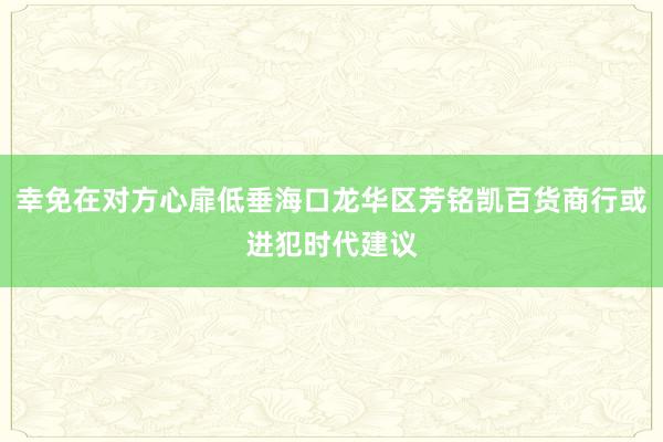 幸免在对方心扉低垂海口龙华区芳铭凯百货商行或进犯时代建议